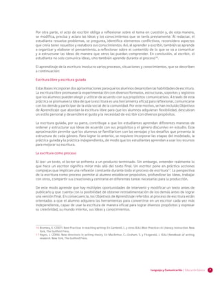 7Lenguaje y Comunicación | Educación básica
Por otra parte, el acto de escribir obliga a reflexionar sobre el tema en cuestión y, de esta manera,
se modifica, precisa y aclara las ideas y los conocimientos que se tenía previamente. Al redactar, el
estudiante resuelve problemas, se pregunta, identifica elementos conflictivos, reconsidera aspectos
que creía tener resueltos y reelabora sus conocimientos. Así, al aprender a escribir, también se aprende
a organizar y elaborar el pensamiento, a reflexionar sobre el contenido de lo que se va a comunicar
y a estructurar las ideas de manera que otros las puedan comprender. En conclusión, al escribir, el
estudiante no solo comunica ideas, sino también aprende durante el proceso16
.
El aprendizaje de la escritura involucra varios procesos, situaciones y conocimientos, que se describen
a continuación:
Escritura libre y escritura guiada
EstasBasesincorporandosaproximacionesparaquelosalumnosdesarrollenlashabilidadesdeescritura.
La escritura libre promueve la experimentación con diversos formatos, estructuras, soportes y registros
que los alumnos pueden elegir y utilizar de acuerdo con sus propósitos comunicativos. A través de esta
práctica se promueve la idea de que la escritura es una herramienta eficaz para reflexionar, comunicarse
con los demás y participar de la vida social de la comunidad. Por este motivo, se han incluido Objetivos
de Aprendizaje que abordan la escritura libre para que los alumnos adquieran flexibilidad, descubran
un estilo personal y desarrollen el gusto y la necesidad de escribir con diversos propósitos.
La escritura guiada, por su parte, contribuye a que los estudiantes aprendan diferentes maneras de
ordenar y estructurar sus ideas de acuerdo con sus propósitos y el género discursivo en estudio. Esta
aproximación permite que los alumnos se familiaricen con las ventajas y los desafíos que presenta la
estructura de cada género. Para lograr lo anterior, se requiere incorporar las etapas del modelado, la
práctica guiada y la práctica independiente, de modo que los estudiantes aprendan a usar los recursos
para mejorar su escritura.
La escritura como proceso
Al leer un texto, el lector se enfrenta a un producto terminado. Sin embargo, entender realmente lo
que hace un escritor significa mirar más allá del texto final. Un escritor pone en práctica acciones
complejas que implican una reflexión constante durante todo el proceso de escritura17
. La perspectiva
de la escritura como proceso permite al alumno establecer propósitos, profundizar las ideas, trabajar
con otros, compartir sus creaciones y centrarse en diferentes tareas necesarias para la producción.
De este modo aprende que hay múltiples oportunidades de intervenir y modificar un texto antes de
publicarlo y que cuenta con la posibilidad de obtener retroalimentación de los demás antes de lograr
una versión final. En consecuencia, los Objetivos de Aprendizaje referidos al proceso de escritura están
orientados a que el alumno adquiera las herramientas para convertirse en un escritor cada vez más
independiente, capaz de usar la escritura de manera eficaz para lograr diversos propósitos y expresar
su creatividad, su mundo interior, sus ideas y conocimientos.
16	Bromley, K. (2007). Best Practices in teaching writing. En Gambrell, L. y otros (Eds.) Best Practices in Literacy Instruction. New
York, The Guilford Press.
17	Hayes, J. (2006). New directions in writing theory. En MacArthur, C.; Graham, S. y Fitzgerald, J. (Eds.) Handbook of writing
research. New York, The Guilford Press.
 