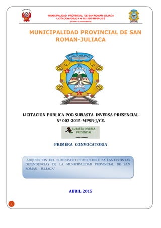 -MUNICIPALIDAD PROVINCIAL DE SAN ROMAN-JULIACA
LICITACION PÚBLICA Nº 002-2015-MPSR-J/CE
(Primera Convocatoria)
1
MUNICIPALIDAD PROVINCIAL DE SAN
ROMAN-JULIACA
LICITACION PUBLICA POR SUBASTA INVERSA PRESENCIAL
Nº 002-2015-MPSR-J/CE.
PRIMERA CONVOCATORIA
ABRIL 2015
ADQUISICION DEL SUMINISTRO COMBUSTIBLE PA LAS DISTINTAS
DEPENDENCIAS DE LA MUNICIPALIDAD PROVINCIAL DE SAN
ROMAN – JULIACA”
 