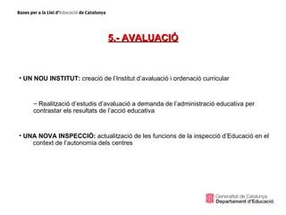 5.- AVALUACIÓ



• UN NOU INSTITUT: creació de l’Institut d’avaluació i ordenació curricular


     – Realització d’estudis d’avaluació a demanda de l’administració educativa per
     contrastar els resultats de l’acció educativa


• UNA NOVA INSPECCIÓ: actualització de les funcions de la inspecció d’Educació en el
    context de l’autonomia dels centres
 