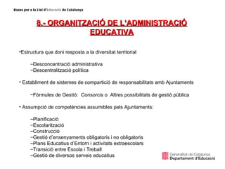 8.- ORGANITZACIÓ DE L’ADMINISTRACIÓ
                     EDUCATIVA

•Estructura que doni resposta a la diversitat territorial

     –Desconcentració administrativa
     –Descentralització política

• Establiment de sistemes de compartició de responsabilitats amb Ajuntaments

     –Fòrmules de Gestió: Consorcis o Altres possibilitats de gestió pública

• Assumpció de competències assumibles pels Ajuntaments:

     –Planificació
     –Escolarització
     –Construcció
     –Gestió d’ensenyaments obligatoris i no obligatoris
     –Plans Educatius d’Entorn i activitats extraescolars
     –Transició entre Escola i Treball
     –Gestió de diversos serveis educatius
 