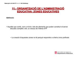 11.- ORGANITZACIÓ DE L’ADMINISTRACIÓ
            EDUCATIVA: ZONES EDUCATIVES

Definició:




• Aquella que conté, com a mínim, tots els elements que poden constituir el servei
     educatiu complert, tret, si s’escau de l’oferta d’FP




     – La creació d’aquestes zones no té perquè respondre a criteris únics prefixats
 