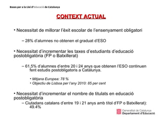 CONTEXT ACTUAL

• Necessitat de millorar l’èxit escolar de l’ensenyament obligatori

    – 28% d’alumnes no obtenen el graduat d’ESO

• Necessitat d’incrementar les taxes d’estudiants d’educació
postobligatòria (FP o Batxillerat)

    – 61,5% d’alumnes d’entre 20 i 24 anys que obtenen l’ESO continuen
        fent estudis postobligatoris a Catalunya.

        • Mitjana Europea: 78 %
        • Objectiu de Lisboa per l’any 2010: 85 per cent

• Necessitat d’incrementar el nombre de titulats en educació
postobligatòria
    – Ciutadans catalans d’entre 19 i 21 anys amb títol d’FP o Batxillerat):
        49.4%
 
