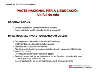 PACTE NACIONAL PER A L’EDUCACIÓ:
                 Un full de ruta

RECOMANACIONS

   – Millora substancial del rendiment del sistema
   – Correcció de la tendència a la dualització social

DIRECTRIUS DEL PACTE PER ELABORAR LA LLEI:

   – Desplegament del model educatiu de Catalunya
   – Implementació de la cultura de l’avaluació
   – Extensió de l’Autonomia de centre
   – Planificació territorial de les necessitats educatives garantint la llibertat
   d’elecció de centre
   – Reconeixement social de la funció docent
   – Reconeixement del paper fonamental de les famílies potenciant la seva
        participació en la vida escolar
   – Descentralització i corresponsabilització amb els Ajuntaments
 