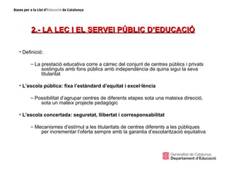 2.- LA LEC I EL SERVEI PÚBLIC D’EDUCACIÓ

• Definició:

     – La prestació educativa corre a càrrec del conjunt de centres públics i privats
          sostinguts amb fons públics amb independència de quina sigui la seva
          titularitat

• L’escola pública: fixa l’estàndard d’equitat i excel·lència

     – Possibilitat d’agrupar centres de diferents etapes sota una mateixa direcció,
         sota un mateix projecte pedagògic

• L’escola concertada: seguretat, llibertat i corresponsabilitat

     – Mecanismes d’estímul a les titularitats de centres diferents a les públiques
         per incrementar l’oferta sempre amb la garantia d’escolarització equitativa
 