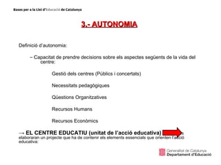 3.- AUTONOMIA

Definició d’autonomia:

     – Capacitat de prendre decisions sobre els aspectes següents de la vida del
         centre:

                 Gestió dels centres (Públics i concertats)

                 Necessitats pedagògiques

                 Qüestions Organitzatives

                 Recursos Humans

                 Recursos Econòmics

→ EL CENTRE EDUCATIU (unitat de l’acció educativa) els centres
elaboraran un projecte que ha de contenir els elements essencials que orienten l’acció
educativa:
 