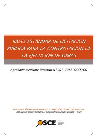 SUB DIRECCIÓN DE NORMATIVIDAD – DIRECCIÓN TÉCNICO NORMATIVA
ORGANISMO SUPERVISOR DE LAS CONTRATACIONES DEL ESTADO - OSCE
BASES ESTÁNDAR DE LICITACIÓN
PÚBLICA PARA LA CONTRATACIÓN DE
LA EJECUCIÓN DE OBRAS
Aprobado mediante Directiva Nº 001-2017-OSCE/CD
 