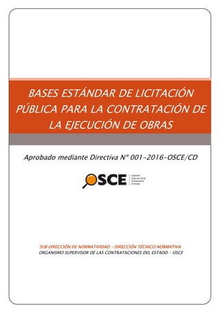 SUB DIRECCIÓN DE NORMATIVIDAD – DIRECCIÓN TÉCNICO NORMATIVA
ORGANISMO SUPERVISOR DE LAS CONTRATACIONES DEL ESTADO - OSCE
BASES ESTÁNDAR DE LICITACIÓN
PÚBLICA PARA LA CONTRATACIÓN DE
LA EJECUCIÓN DE OBRAS
Aprobado mediante Directiva Nº 001-2016-OSCE/CD
 