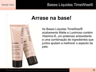 Bases Líquidas TimeWise®


Arrase na base!
   As Bases Líquidas TimeWise®
   acabamento Matte e Luminoso contém
   Vitamina E, um poderoso antioxidante
   e uma combinação de ingredientes que
   juntos ajudam a melhorar o aspecto da
   pele.




                                       10
 