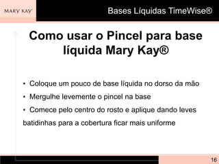 Bases Líquidas TimeWise®


 Como usar o Pincel para base
     líquida Mary Kay®

• Coloque um pouco de base líquida no dorso da mão
• Mergulhe levemente o pincel na base
• Comece pelo centro do rosto e aplique dando leves
batidinhas para a cobertura ficar mais uniforme



                                                      16
 