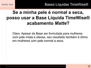 Bases Líquidas TimeWise®

  Se a minha pele é normal a seca,
posso usar a Base Líquida TimeWise®
        acabamento Matte?

  Claro. Apesar da Base ser formulada para mulheres
  com pele mista a oleosa, seu resultado também é ótimo
  em mulheres com pele normal a seca.




                                                      18
 