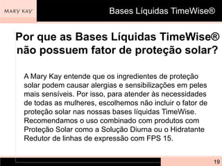 Bases Líquidas TimeWise®


Por que as Bases Líquidas TimeWise®
não possuem fator de proteção solar?

 A Mary Kay entende que os ingredientes de proteção
 solar podem causar alergias e sensibilizações em peles
 mais sensíveis. Por isso, para atender às necessidades
 de todas as mulheres, escolhemos não incluir o fator de
 proteção solar nas nossas bases líquidas TimeWise.
 Recomendamos o uso combinado com produtos com
 Proteção Solar como a Solução Diurna ou o Hidratante
 Redutor de linhas de expressão com FPS 15.


                                                           19
 