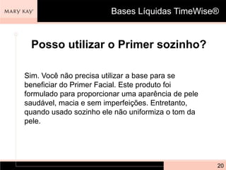 Bases Líquidas TimeWise®


 Posso utilizar o Primer sozinho?

Sim. Você não precisa utilizar a base para se
beneficiar do Primer Facial. Este produto foi
formulado para proporcionar uma aparência de pele
saudável, macia e sem imperfeições. Entretanto,
quando usado sozinho ele não uniformiza o tom da
pele.




                                                    20
 