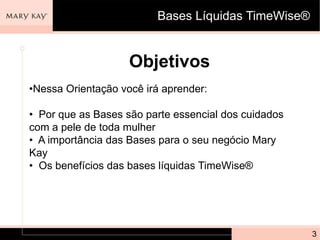 Bases Líquidas TimeWise®


                    Objetivos
•Nessa Orientação você irá aprender:

• Por que as Bases são parte essencial dos cuidados
com a pele de toda mulher
• A importância das Bases para o seu negócio Mary
Kay
• Os benefícios das bases líquidas TimeWise®




                                                      3
 