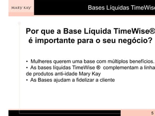 Bases Líquidas TimeWise



Por que a Base Líquida TimeWise®
 é importante para o seu negócio?

• Mulheres querem uma base com múltiplos benefícios.
• As bases líquidas TimeWise ® complementam a linha
de produtos anti-idade Mary Kay
• As Bases ajudam a fidelizar a cliente




                                                  5
 