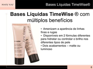 Bases Líquidas TimeWise®

Bases Líquidas TimeWise ® com
      múltiplos benefícios
           • Amenizam a aparência de linhas
           finas e rugas
           • Disponíveis em 2 fórmulas diferentes
           para hidratar ou controlar o brilho nos
           diferentes tipos de pele
           • Dois acabamentos – matte ou
           luminoso




                                                     6
 
