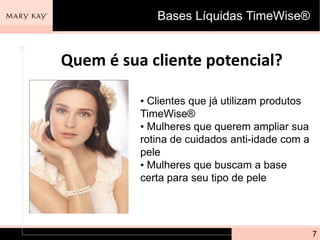 Bases Líquidas TimeWise®


Quem é sua cliente potencial?

          • Clientes que já utilizam produtos
          TimeWise®
          • Mulheres que querem ampliar sua
          rotina de cuidados anti-idade com a
          pele
          • Mulheres que buscam a base
          certa para seu tipo de pele




                                                7
 