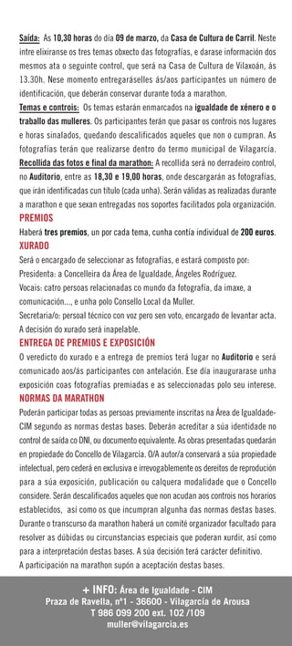 Saída: Ás 10,30 horas do día 09 de marzo, da Casa de Cultura de Carril. Neste
intre elixiranse os tres temas obxecto das fotografías, e darase información dos
mesmos ata o seguinte control, que será na Casa de Cultura de Vilaxoán, ás
13.30h. Nese momento entregaráselles ás/aos participantes un número de
identificación, que deberán conservar durante toda a marathon.
Temas e controis: Os temas estarán enmarcados na igualdade de xénero e o
traballo das mulleres. Os participantes terán que pasar os controis nos lugares
e horas sinalados, quedando descalificados aqueles que non o cumpran. As
fotografías terán que realizarse dentro do termo municipal de Vilagarcía.
Recollida das fotos e final da marathon: A recollida será no derradeiro control,
no Auditorio, entre as 18,30 e 19,00 horas, onde descargarán as fotografías,
que irán identificadas cun título (cada unha). Serán válidas as realizadas durante
a marathon e que sexan entregadas nos soportes facilitados pola organización.
PREMIOS
Haberá tres premios, un por cada tema, cunha contía individual de 200 euros.
XURADO
Será o encargado de seleccionar as fotografías, e estará composto por:
Presidenta: a Concelleira da Área de Igualdade, Ángeles Rodríguez.
Vocais: catro persoas relacionadas co mundo da fotografía, da imaxe, a
comunicación..., e unha polo Consello Local da Muller.
Secretaria/o: persoal técnico con voz pero sen voto, encargado de levantar acta.
A decisión do xurado será inapelable.
ENTREGA DE PREMIOS E EXPOSICIÓN
O veredicto do xurado e a entrega de premios terá lugar no Auditorio e será
comunicado aos/ás participantes con antelación. Ese día inaugurarase unha
exposición coas fotografías premiadas e as seleccionadas polo seu interese.
NORMAS DA MARATHON
Poderán participar todas as persoas previamente inscritas na Área de Igualdade-
CIM segundo as normas destas bases. Deberán acreditar a súa identidade no
control de saída co DNI, ou documento equivalente. As obras presentadas quedarán
en propiedade do Concello de Vilagarcía. O/A autor/a conservará a súa propiedade
intelectual, pero cederá en exclusiva e irrevogablemente os dereitos de reprodución
para a súa exposición, publicación ou calquera modalidade que o Concello
considere. Serán descalificados aqueles que non acudan aos controis nos horarios
establecidos, así como os que incumpran algunha das normas destas bases.
Durante o transcurso da marathon haberá un comité organizador facultado para
resolver as dúbidas ou circunstancias especiais que poderan xurdir, así como
para a interpretación destas bases. A súa decisión terá carácter definitivo.
A participación na marathon supón a aceptación destas bases.

                 + INFO: Área de Igualdade - CIM
        Praza de Ravella, nº1 - 36600 - Vilagarcía de Arousa
                   T 986 099 200 ext. 102 /109
                       muller@vilagarcia.es
 