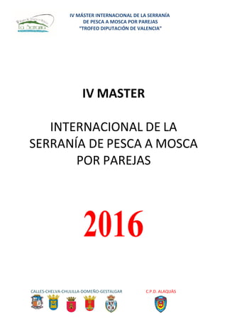 IV MÁSTER INTERNACIONAL DE LA SERRANÍA
DE PESCA A MOSCA POR PAREJAS
“TROFEO DIPUTACIÓN DE VALENCIA”
CALLES-CHELVA-CHULILLA-DOMEÑO-GESTALGAR C.P.D. ALAQUÀS
IV MASTER
INTERNACIONAL DE LA
SERRANÍA DE PESCA A MOSCA
POR PAREJAS
2016
 