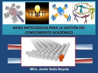 BASES METOLÓGICAS PARA LA GESTIÓN DEL
CONOCIMIENTO ACADÉMICO
Mtro. Javier Solis Noyola
 