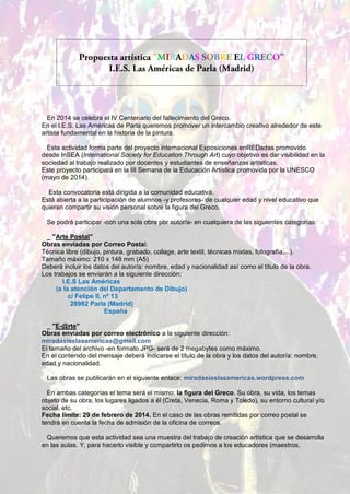 En 2014 se celebra el IV Centenario del fallecimiento del Greco.
En el I.E.S. Las Américas de Parla queremos promover un intercambio creativo alrededor de este
artista fundamental en la historia de la pintura.
Esta actividad forma parte del proyecto internacional Exposiciones enREDadas promovido
desde InSEA (International Society for Education Through Art) cuyo objetivo es dar visibilidad en la
sociedad al trabajo realizado por docentes y estudiantes de enseñanzas artísticas.
Este proyecto participará en la III Semana de la Educación Artística promovida por la UNESCO
(mayo de 2014).
Esta convocatoria está dirigida a la comunidad educativa.
Está abierta a la participación de alumnos -y profesores- de cualquier edad y nivel educativo que
quieran compartir su visión personal sobre la figura del Greco.
Se podrá participar -con una sola obra por autor/a- en cualquiera de las siguientes categorías:
_ "Arte Postal"
Obras enviadas por Correo Postal.
Técnica libre (dibujo, pintura, grabado, collage, arte textil, técnicas mixtas, fotografía,...).
Tamaño máximo: 210 x 148 mm (A5)
Deberá incluir los datos del autor/a: nombre, edad y nacionalidad así como el título de la obra.
Los trabajos se enviarán a la siguiente dirección:
I.E.S Las Américas
(a la atención del Departamento de Dibujo)
c/ Felipe II, nº 13
28982 Parla (Madrid)
España
_ "E-@rte"
Obras enviadas por correo electrónico a la siguiente dirección:
miradasieslasamericas@gmail.com
El tamaño del archivo -en formato JPG- será de 2 megabytes como máximo.
En el contenido del mensaje deberá indicarse el título de la obra y los datos del autor/a: nombre,
edad y nacionalidad.
Las obras se publicarán en el siguiente enlace: miradasieslasamericas.wordpress.com
En ambas categorías el tema será el mismo: la figura del Greco. Su obra, su vida, los temas
objeto de su obra, los lugares ligados a él (Creta, Venecia, Roma y Toledo), su entorno cultural y/o
social, etc.
Fecha límite: 29 de febrero de 2014. En el caso de las obras remitidas por correo postal se
tendrá en cuenta la fecha de admisión de la oficina de correos.
Queremos que esta actividad sea una muestra del trabajo de creación artística que se desarrolla
en las aulas. Y, para hacerlo visible y compartirlo os pedimos a los educadores (maestros,

 