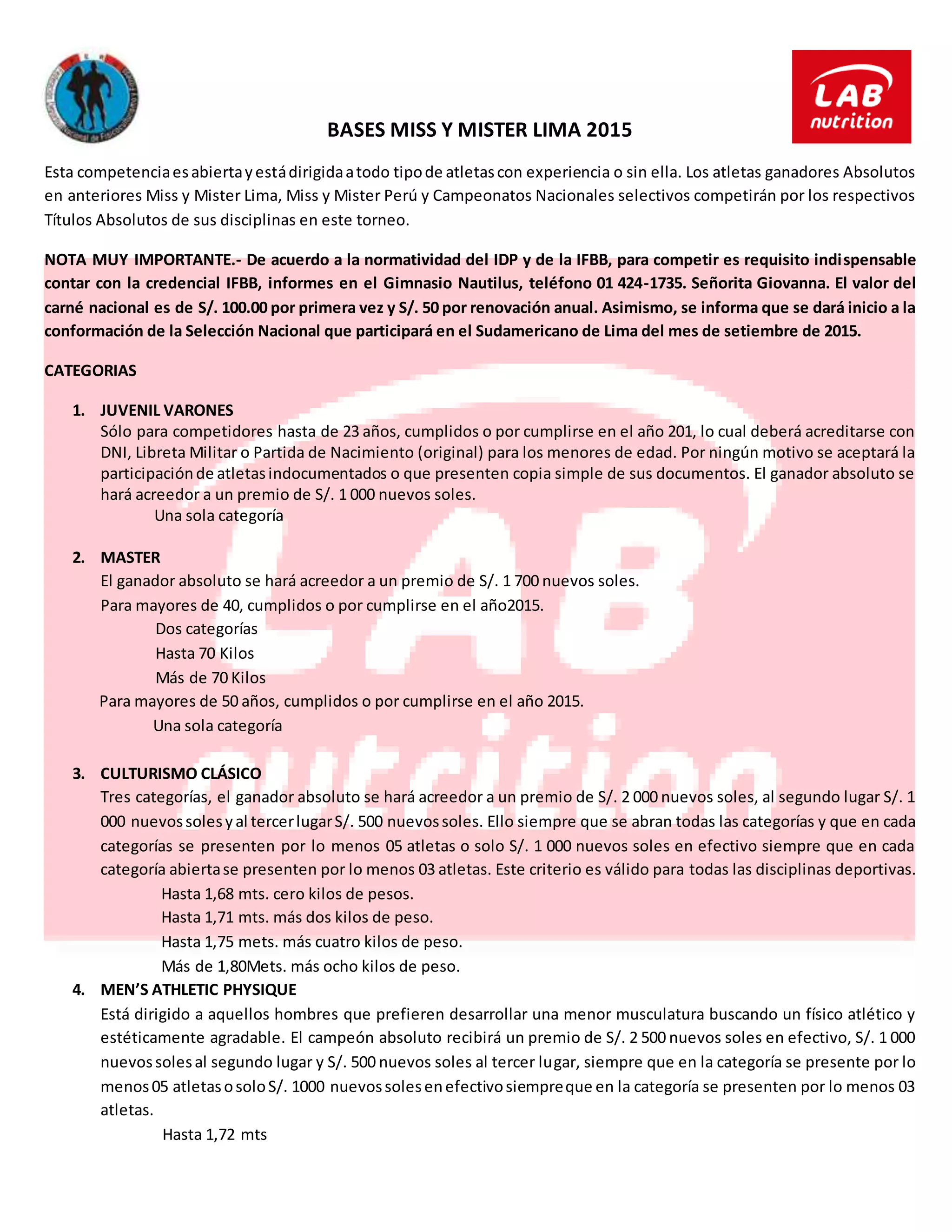 BASES MISS Y MISTER LIMA 2015
Esta competenciaesabiertayestádirigidaatodo tipode atletascon experiencia o sin ella. Los atletas ganadores Absolutos
en anteriores Miss y Mister Lima, Miss y Mister Perú y Campeonatos Nacionales selectivos competirán por los respectivos
Títulos Absolutos de sus disciplinas en este torneo.
NOTA MUY IMPORTANTE.- De acuerdo a la normatividad del IDP y de la IFBB, para competir es requisito indispensable
contar con la credencial IFBB, informes en el Gimnasio Nautilus, teléfono 01 424-1735. Señorita Giovanna. El valor del
carné nacional es de S/. 100.00 por primera vez y S/. 50 por renovación anual. Asimismo, se informa que se dará inicio a la
conformación de la Selección Nacional que participará en el Sudamericano de Lima del mes de setiembre de 2015.
CATEGORIAS
1. JUVENIL VARONES
Sólo para competidores hasta de 23 años, cumplidos o por cumplirse en el año 201, lo cual deberá acreditarse con
DNI, Libreta Militar o Partida de Nacimiento (original) para los menores de edad. Por ningún motivo se aceptará la
participaciónde atletasindocumentados o que presenten copia simple de sus documentos. El ganador absoluto se
hará acreedor a un premio de S/. 1 000 nuevos soles.
Una sola categoría
2. MASTER
El ganador absoluto se hará acreedor a un premio de S/. 1 700 nuevos soles.
Para mayores de 40, cumplidos o por cumplirse en el año2015.
Dos categorías
Hasta 70 Kilos
Más de 70 Kilos
Para mayores de 50 años, cumplidos o por cumplirse en el año 2015.
Una sola categoría
3. CULTURISMO CLÁSICO
Tres categorías, el ganador absoluto se hará acreedor a un premio de S/. 2 000 nuevos soles, al segundo lugar S/. 1
000 nuevossolesyal tercerlugarS/. 500 nuevossoles. Ello siempre que se abran todas las categorías y que en cada
categorías se presenten por lo menos 05 atletas o solo S/. 1 000 nuevos soles en efectivo siempre que en cada
categoría abiertase presenten por lo menos 03 atletas. Este criterio es válido para todas las disciplinas deportivas.
Hasta 1,68 mts. cero kilos de pesos.
Hasta 1,71 mts. más dos kilos de peso.
Hasta 1,75 mets. más cuatro kilos de peso.
Más de 1,80Mets. más ocho kilos de peso.
4. MEN’S ATHLETIC PHYSIQUE
Está dirigido a aquellos hombres que prefieren desarrollar una menor musculatura buscando un físico atlético y
estéticamente agradable. El campeón absoluto recibirá un premio de S/. 2 500 nuevos soles en efectivo, S/. 1 000
nuevossolesal segundo lugar y S/. 500 nuevos soles al tercer lugar, siempre que en la categoría se presente por lo
menos05 atletasosoloS/. 1000 nuevossolesenefectivosiempreque en la categoría se presenten por lo menos 03
atletas.
Hasta 1,72 mts
 