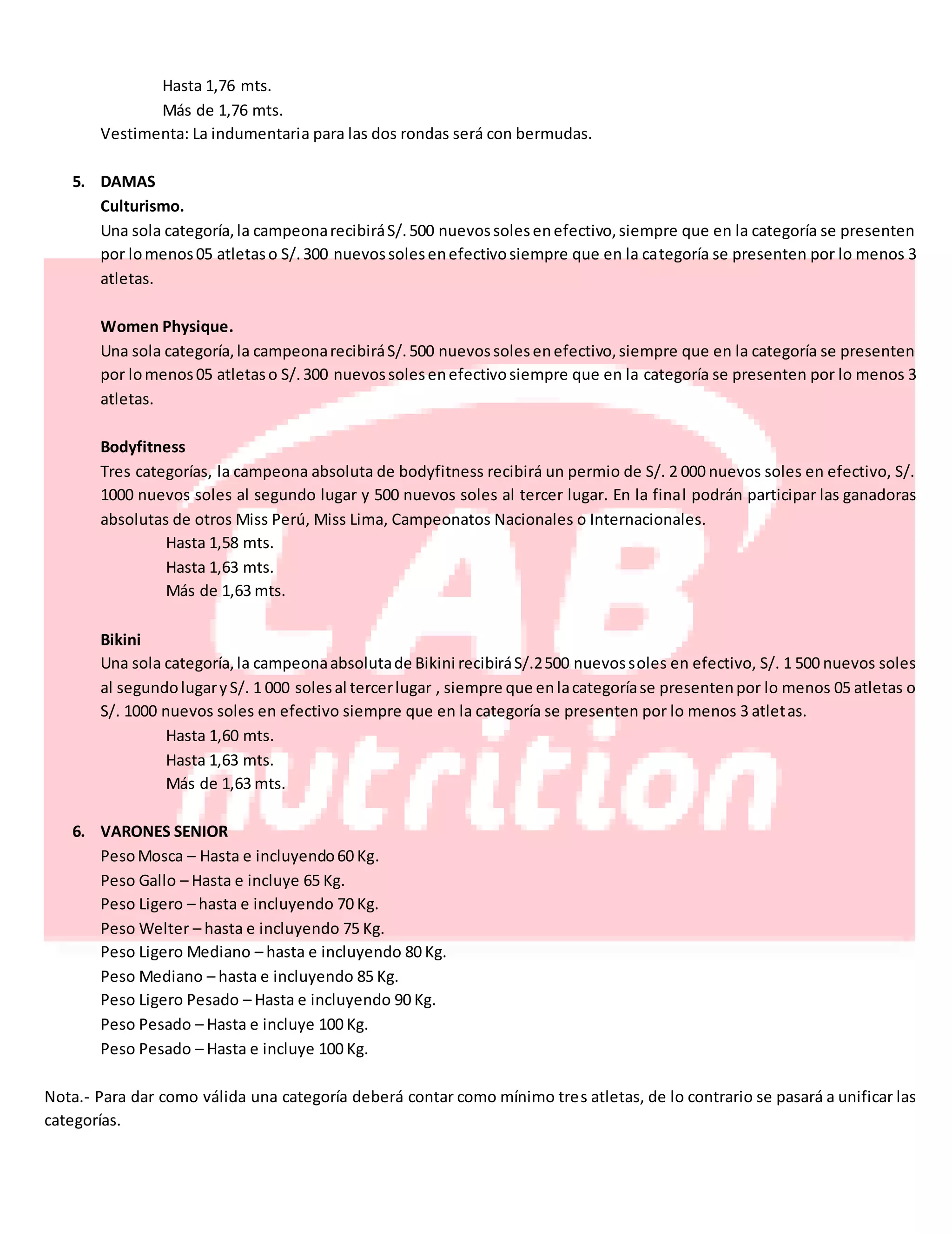 Hasta 1,76 mts.
Más de 1,76 mts.
Vestimenta: La indumentaria para las dos rondas será con bermudas.
5. DAMAS
Culturismo.
Una sola categoría,la campeonarecibiráS/.500 nuevossolesenefectivo,siempre que en la categoría se presenten
por lomenos05 atletaso S/.300 nuevossolesenefectivosiempre que en la categoría se presenten por lo menos 3
atletas.
Women Physique.
Una sola categoría,la campeonarecibiráS/.500 nuevossolesenefectivo,siempre que en la categoría se presenten
por lomenos05 atletaso S/.300 nuevossolesenefectivosiempre que en la categoría se presenten por lo menos 3
atletas.
Bodyfitness
Tres categorías, la campeona absoluta de bodyfitness recibirá un permio de S/. 2 000 nuevos soles en efectivo, S/.
1000 nuevos soles al segundo lugar y 500 nuevos soles al tercer lugar. En la final podrán participar las ganadoras
absolutas de otros Miss Perú, Miss Lima, Campeonatos Nacionales o Internacionales.
Hasta 1,58 mts.
Hasta 1,63 mts.
Más de 1,63 mts.
Bikini
Una sola categoría,la campeonaabsolutade Bikini recibiráS/.2500 nuevossoles en efectivo, S/. 1 500 nuevos soles
al segundolugaryS/. 1 000 solesal tercerlugar , siempre que enlacategoríase presentenpor lo menos 05 atletas o
S/. 1000 nuevos soles en efectivo siempre que en la categoría se presenten por lo menos 3 atletas.
Hasta 1,60 mts.
Hasta 1,63 mts.
Más de 1,63 mts.
6. VARONES SENIOR
PesoMosca – Hasta e incluyendo60 Kg.
Peso Gallo – Hasta e incluye 65 Kg.
Peso Ligero – hasta e incluyendo 70 Kg.
Peso Welter – hasta e incluyendo 75 Kg.
Peso Ligero Mediano – hasta e incluyendo 80 Kg.
Peso Mediano – hasta e incluyendo 85 Kg.
Peso Ligero Pesado – Hasta e incluyendo 90 Kg.
Peso Pesado – Hasta e incluye 100 Kg.
Peso Pesado – Hasta e incluye 100 Kg.
Nota.- Para dar como válida una categoría deberá contar como mínimo tres atletas, de lo contrario se pasará a unificar las
categorías.
 