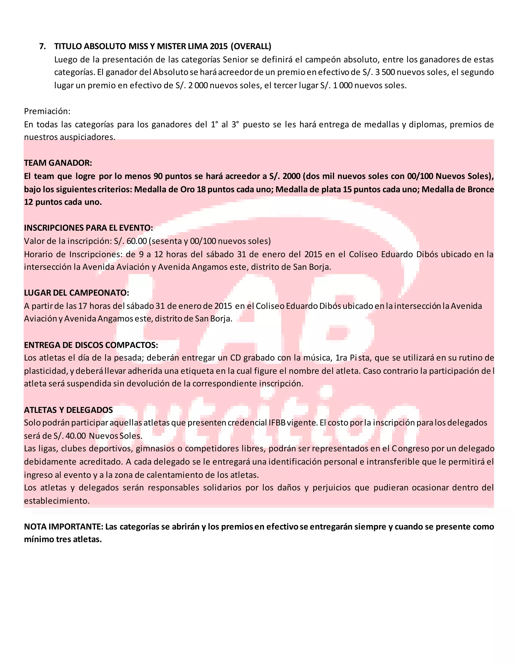 7. TITULO ABSOLUTO MISS Y MISTER LIMA 2015 (OVERALL)
Luego de la presentación de las categorías Senior se definirá el campeón absoluto, entre los ganadores de estas
categorías.El ganador del Absolutose haráacreedorde un premioenefectivode S/. 3 500 nuevos soles, el segundo
lugar un premio en efectivo de S/. 2 000 nuevos soles, el tercer lugar S/. 1 000 nuevos soles.
Premiación:
En todas las categorías para los ganadores del 1° al 3° puesto se les hará entrega de medallas y diplomas, premios de
nuestros auspiciadores.
TEAM GANADOR:
El team que logre por lo menos 90 puntos se hará acreedor a S/. 2000 (dos mil nuevos soles con 00/100 Nuevos Soles),
bajo los siguientescriterios: Medalla de Oro 18 puntos cada uno; Medalla de plata 15 puntos cada uno; Medalla de Bronce
12 puntos cada uno.
INSCRIPCIONES PARA EL EVENTO:
Valor de la inscripción: S/. 60.00 (sesenta y 00/100 nuevos soles)
Horario de Inscripciones: de 9 a 12 horas del sábado 31 de enero del 2015 en el Coliseo Eduardo Dibós ubicado en la
intersección la Avenida Aviación y Avenida Angamos este, distrito de San Borja.
LUGAR DEL CAMPEONATO:
A partirde las17 horas del sábado31 de enerode 2015 en el ColiseoEduardoDibósubicadoenlaintersecciónlaAvenida
AviaciónyAvenidaAngamoseste,distritode SanBorja.
ENTREGA DE DISCOS COMPACTOS:
Los atletas el día de la pesada; deberán entregar un CD grabado con la música, 1ra Pista, que se utilizará en su rutino de
plasticidad,ydeberállevar adherida una etiqueta en la cual figure el nombre del atleta. Caso contrario la participación de l
atleta será suspendida sin devolución de la correspondiente inscripción.
ATLETAS Y DELEGADOS
Solopodránparticiparaquellasatletasque presentencredencial IFBBvigente.El costoporla inscripciónparalosdelegados
será de S/.40.00 NuevosSoles.
Las ligas, clubes deportivos, gimnasios o competidores libres, podrán ser representados en el Congreso por un delegado
debidamente acreditado. A cada delegado se le entregará una identificación personal e intransferible que le permitirá el
ingreso al evento y a la zona de calentamiento de los atletas.
Los atletas y delegados serán responsables solidarios por los daños y perjuicios que pudieran ocasionar dentro del
establecimiento.
NOTA IMPORTANTE: Las categorías se abrirán y los premiosen efectivose entregarán siempre y cuando se presente como
mínimo tres atletas.
 