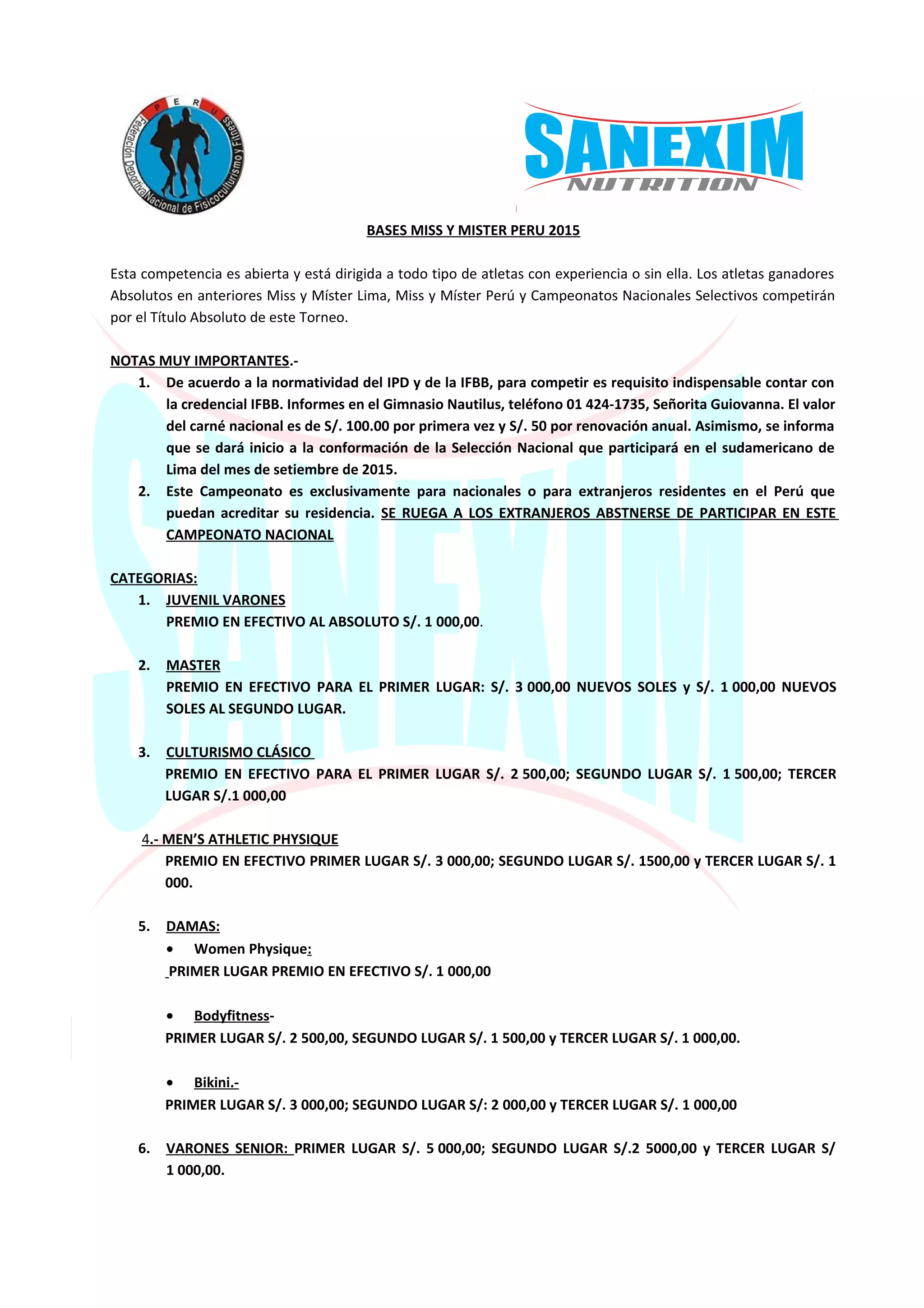 BASES MISS Y MISTER PERU 2015
Esta competencia es abierta y está dirigida a todo tipo de atletas con experiencia o sin ella. Los atletas ganadores
Absolutos en anteriores Miss y Míster Lima, Miss y Míster Perú y Campeonatos Nacionales Selectivos competirán
por el Título Absoluto de este Torneo.
NOTAS MUY IMPORTANTES.-
1. De acuerdo a la normatividad del IPD y de la IFBB, para competir es requisito indispensable contar con
la credencial IFBB. Informes en el Gimnasio Nautilus, teléfono 01 424-1735, Señorita Guiovanna. El valor
del carné nacional es de S/. 100.00 por primera vez y S/. 50 por renovación anual. Asimismo, se informa
que se dará inicio a la conformación de la Selección Nacional que participará en el sudamericano de
Lima del mes de setiembre de 2015.
2. Este Campeonato es exclusivamente para nacionales o para extranjeros residentes en el Perú que
puedan acreditar su residencia. SE RUEGA A LOS EXTRANJEROS ABSTNERSE DE PARTICIPAR EN ESTE
CAMPEONATO NACIONAL
CATEGORIAS:
1. JUVENIL VARONES
PREMIO EN EFECTIVO AL ABSOLUTO S/. 1 000,00.
2. MASTER
PREMIO EN EFECTIVO PARA EL PRIMER LUGAR: S/. 3 000,00 NUEVOS SOLES y S/. 1 000,00 NUEVOS
SOLES AL SEGUNDO LUGAR.
3. CULTURISMO CLÁSICO
PREMIO EN EFECTIVO PARA EL PRIMER LUGAR S/. 2 500,00; SEGUNDO LUGAR S/. 1 500,00; TERCER
LUGAR S/.1 000,00
4.- MEN’S ATHLETIC PHYSIQUE
PREMIO EN EFECTIVO PRIMER LUGAR S/. 3 000,00; SEGUNDO LUGAR S/. 1500,00 y TERCER LUGAR S/. 1
000.
5. DAMAS:
• Women Physique:
PRIMER LUGAR PREMIO EN EFECTIVO S/. 1 000,00
• Bodyfitness-
PRIMER LUGAR S/. 2 500,00, SEGUNDO LUGAR S/. 1 500,00 y TERCER LUGAR S/. 1 000,00.
• Bikini.-
PRIMER LUGAR S/. 3 000,00; SEGUNDO LUGAR S/: 2 000,00 y TERCER LUGAR S/. 1 000,00
6. VARONES SENIOR: PRIMER LUGAR S/. 5 000,00; SEGUNDO LUGAR S/.2 5000,00 y TERCER LUGAR S/
1 000,00.
 