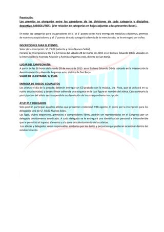 Premiación:
Los premios se otorgarán entre los ganadores de las divisiones de cada categoría y disciplina
deportiva. (ABSOLUTOS). (Ver relación de categorías en hojas adjuntas a las presentes Bases).
En todas las categorías para los ganadores del 1° al 3° puesto se les hará entrega de medallas y diplomas, premios
de nuestros auspiciadores; y al 1° puesto de cada categoría además de lo mencionado, se le entregará un trofeo.
INSCRIPCIONES PARA EL EVENTO:
Valor de la inscripción: S/. 75,00 (setenta y cinco Nuevos Soles).
Horario de Inscripciones: De 9 a 12 horas del sábado 28 de marzo de 2015 en el Coliseo Eduardo Dibós ubicado en
la intersección la Avenida Aviación y Avenida Angamos este, distrito de San Borja.
LUGAR DEL CAMPEONATO:
A partir de las 16 horas del sábado 28 de marzo de 2015 en el Coliseo Eduardo Dibós ubicado en la intersección la
Avenida Aviación y Avenida Angamos este, distrito de San Borja.
VALOR DE LA ENTRADA: S/ 25,00.
ENTREGA DE DISCOS COMPACTOS
Los atletas el día de la pesada; deberán entregar un CD grabado con la música, 1ra. Pista, que se utilizará en su
rutina de plasticidad, y deberá llevar adherida una etiqueta en la cual figure el nombre del atleta. Caso contrario la
participación del atleta será suspendida sin devolución de la correspondiente inscripción.
ATLETAS Y DELEGADOS
Solo podrán participar aquellos atletas que presenten credencial IFBB vigente. El costo por la inscripción para los
delegados será de S/. 50,00 Nuevos Soles.
Las ligas, clubes deportivos, gimnasios o competidores libres, podrán ser representados en el Congreso por un
delegado debidamente acreditado. A cada delegado se le entregará una identificación personal e intransferible
que le permitirá el ingreso al evento y a la zona de calentamiento de los atletas.
Los atletas y delegados serán responsables solidarios por los daños y perjuicios que pudieran ocasionar dentro del
establecimiento.
 