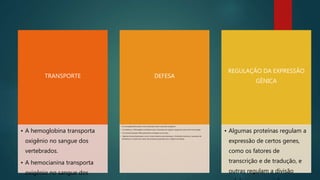 TRANSPORTE
• A hemoglobina transporta
oxigênio no sangue dos
vertebrados.
• A hemocianina transporta
oxigênio no sangue dos
DEFESA
• As imunoglobulinas atuam como anticorpos frente a possíveis antígenos.
• A trombina e o fibrinogênio contribuem para a formação de coágulos sangüíneos para evitar hemorragias.
• As mucinas possuem efeito germicida e protegem as mucosas.
• Algumas toxinas bacterianas, como a toxina botulínica (produzida por Clostridium botulinum, causadora do
botulismo) ou venenos de cobra, são proteínas produzidas com o objetivo de defesa.
REGULAÇÃO DA EXPRESSÃO
GÊNICA
• Algumas proteínas regulam a
expressão de certos genes,
como os fatores de
transcrição e de tradução, e
outras regulam a divisão
 