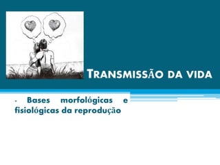 TRANSMISSÃO DA VIDA
- Bases morfológicas e
fisiológicas da reprodução
 