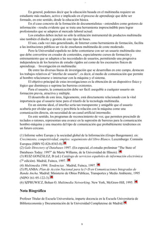 En general, podemos decir que la educación basada en el multimedia requiere un
estudiante más maduro, activo e implicado en el proceso de aprendizaje que debe ser
formado, en este sentido, desde la educación básica.
En el caso concreto de la formación de documentalistas - entendidos como gestores de
información - resulta evidente que se trata una herramienta imprescindible para lograr
profesionales que se adapten al mercado laboral actual.
Los estudios deben incluir no sólo la utilización instrumental de productos multimedia
sino también el diseño y gestión de este tipo de bases.
El uso, cada vez más generalizado, de Internet como herramienta de formación, facilita
a las instituciones públicas un vía de enseñanza multimedia de coste moderado.
Pero la Universidad española no debe contentarse con ser un usuario multimedia sino
que debe convertirse en creador de contenidos, especialmente cursos de formación y
entrenamiento que se adapten a las necesidades de usuarios, permitiendo una progresiva
independencia de los horarios de estudio rígidos así como de los escenarios físicos de
aprendizaje. · Investigación en multimedia:
De entre las diversas líneas de investigación que se desarrollan en este campo, destacan
los trabajos relativos al “interfaz de usuario”, es decir, al medio de comunicación que permite
al hombre relacionarse o interactuar con la máquina y el sistema.
El objetivo principal de estas investigaciones es la obtención de un dispositivo físico y
lógico que disminuya o suprima las barreras existentes.
Para el usuario, la comunicación debe ser fácil: asequible a cualquier usuario sin
formación previa, atractiva y múltiple.
El desarrollo de este área, lógicamente, está directamente relacionado con la vital
importancia que el usuario tiene para el triunfo de la tecnología multimedia.
En un sistema ideal, el interfaz sería tan transparente y amigable que el usuario
acabaría por olvidar que existe y percibiría la relación con la máquina como una
comunicación directa, sin necesidad de un canal artificial intermedio.
En este sentido, los programas de reconocimiento de voz, que permiten prescindir de
teclados o ratones, representan una avance en la supresión de barreras para la comunicación
hombre-máquina y una muestra del tipo de comunicación que probablemente tendremos en
un futuro cercano.
(1) Informe sobre Europa y la sociedad global de la Información (Grupo Bangemann). en:
Crecimiento, competitividad, empleo: seguimiento del libro Blanco. Luxemburgo: Comisión
Europea (ISBN 92-826-8543-8).
(2) Gale Directory of Databases 1997. (En especial, el estudio preliminar "The State of
Databases Today: 1997" de Marta Williams, de la Universidad de Illinois).
(3) RUIZ GONZÁLEZ, B (ed.) Catálogo de servicios españoles de información electrónica
(7ª edición). Madrid, Fuinca, 1997.
(4) Multimedia 1996. Tendencias . Madrid, Fuinca, 1997.
(5) PLANBA: Plan de Acción Nacional para la I+D en Comunicaciones Integradas de
Banda Ancha. Madrid: Ministerio de Obras Públicas, Transportes y Medio Ambiente, 1995
(NIPO 161-95-122-3).
(6) SZPRUWICZ, Bohan O. Multimedia Networking. New York, McGraw-Hill, 1995.
Nota Biográfica
Profesor Titular de Escuela Universitaria, imparte docencia en la Escuela Universitaria de
Biblioteconomía y Documentación de la Universidad Complutense de Madrid.
..
9
 
