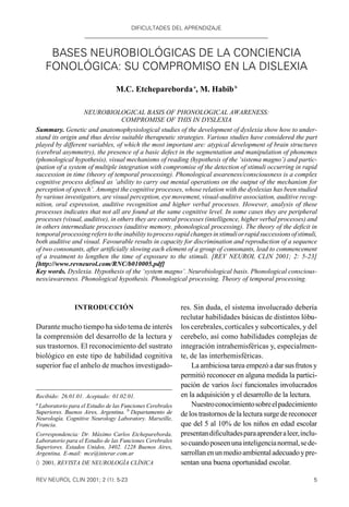 DIFICULTADES DEL APRENDIZAJE
5REV NEUROL CLIN 2001; 2 (1): 5-23
Recibido: 26.01.01. Aceptado: 01.02.01.
a
Laboratorio para el Estudio de las Funciones Cerebrales
Superiores. Buenos Aires, Argentina. b
Departamento de
Neurología. Cognitive Neurology Laboratory. Marseille,
Francia.
Correspondencia: Dr. Máximo Carlos Etchepareborda.
Laboratorio para el Estudio de las Funciones Cerebrales
Superiores. Estados Unidos, 3402. 1228 Buenos Aires,
Argentina. E-mail: mce@interar.com.ar
Ó 2001, REVISTA DE NEUROLOGÍA CLÍNICA
INTRODUCCIÓN
Durante mucho tiempo ha sido tema de interés
la comprensión del desarrollo de la lectura y
sus trastornos. El reconocimiento del sustrato
biológico en este tipo de habilidad cognitiva
superior fue el anhelo de muchos investigado-
res. Sin duda, el sistema involucrado debería
reclutar habilidades básicas de distintos lóbu-
los cerebrales, corticales y subcorticales, y del
cerebelo, así como habilidades complejas de
integración intrahemisféricas y, especialmen-
te, de las interhemisféricas.
La ambiciosa tarea empezó a dar sus frutos y
permitió reconocer en alguna medida la partici-
pación de varios loci funcionales involucrados
en la adquisición y el desarrollo de la lectura.
Nuestroconocimientosobreelpadecimiento
de los trastornos de la lectura surge de reconocer
que del 5 al 10% de los niños en edad escolar
presentandificultadesparaaprenderaleer,inclu-
socuandoposeenunainteligencianormal,sede-
sarrollanenunmedioambientaladecuadoypre-
sentan una buena oportunidad escolar.
BASES NEUROBIOLÓGICAS DE LA CONCIENCIA
FONOLÓGICA: SU COMPROMISO EN LA DISLEXIA
M.C. Etcheparebordaa
, M. Habibb
NEUROBIOLOGICAL BASIS OF PHONOLOGICAL AWARENESS:
COMPROMISE OF THIS IN DYSLEXIA
Summary. Genetic and anatomophysiological studies of the development of dyslexia show how to under-
stand its origin and thus devise suitable therapeutic strategies. Various studies have considered the part
played by different variables, of which the most important are: atypical development of brain structures
(cerebral asymmetry), the presence of a basic defect in the segmentation and manipulation of phonemes
(phonological hypothesis), visual mechanisms of reading (hypothesis of the ‘sistema magno’) and partic-
ipation of a system of multiple integration with compromise of the detection of stimuli occurring in rapid
succession in time (theory of temporal processing). Phonological awareness/consciousness is a complex
cognitive process defined as ‘ability to carry out mental operations on the output of the mechanism for
perception of speech’. Amongst the cognitive processes, whose relation with the dyslexias has been studied
by various investigators, are visual perception, eye movement, visual-auditive association, auditive recog-
nition, oral expression, auditive recognition and higher verbal processes. However, analysis of these
processes indicates that not all are found at the same cognitive level. In some cases they are peripheral
processes (visual, auditive), in others they are central processes (intelligence, higher verbal processes) and
in others intermediate processes (auditive memory, phonological processing). The theory of the deficit in
temporal processing refers to the inability to process rapid changesinstimuliorrapidsuccessionsofstimuli,
both auditive and visual. Favourable results in capacity for discrimination and reproduction of a sequence
of two consonants, after artificially slowing each element of a group of consonants, lead to commencement
of a treatment to lengthen the time of exposure to the stimuli. [REV NEUROL CLIN 2001; 2: 5-23]
[http://www.revneurol.com/RNC/b010005.pdf]
Key words. Dyslexia. Hypothesis of the ‘system magno’. Neurobiological basis. Phonological conscious-
ness/awareness. Phonological hypothesis. Phonological processing. Theory of temporal processing.
DIFICULTADES DEL APRENDIZAJE
 