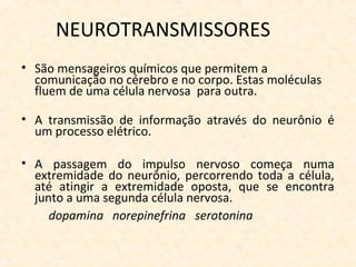 NEUROTRANSMISSORES
• São mensageiros químicos que permitem a
comunicação no cérebro e no corpo. Estas moléculas
fluem de uma célula nervosa para outra.
• A transmissão de informação através do neurônio é
um processo elétrico.
• A passagem do impulso nervoso começa numa
extremidade do neurônio, percorrendo toda a célula,
até atingir a extremidade oposta, que se encontra
junto a uma segunda célula nervosa.
dopamina norepinefrina serotonina
 