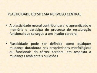 PLASTICIDADE DO SITEMA NERVOSO CENTRAL
• A plasticidade neural contribui para o aprendizado e
memória e participa do processo de restauração
funcional que se segue a um insulto cerebral
• Plasticidade pode ser definida como qualquer
mudança duradoura nas propriedades morfológicas
ou funcionais do córtex cerebral em resposta a
mudanças ambientais ou lesões
 