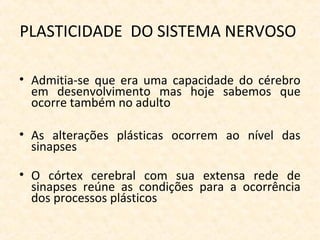 PLASTICIDADE DO SISTEMA NERVOSO
• Admitia-se que era uma capacidade do cérebro
em desenvolvimento mas hoje sabemos que
ocorre também no adulto
• As alterações plásticas ocorrem ao nível das
sinapses
• O córtex cerebral com sua extensa rede de
sinapses reúne as condições para a ocorrência
dos processos plásticos
 