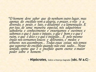 “O homem deve saber que de nenhum outro lugar, mas
apenas do encéfalo vem a alegria, o prazer, o riso e a
diversão, o pesar, o luto, o desalento e a lamentação. E
por isso, de uma maneira especial, nós adquirimos
sabedoria e conhecimento e enxergamos e ouvimos e
sabemos o que é justo e injusto, o que é bom e o que é
ruim, o que é doce e o que é insípido... E pelo mesmo
órgão nos tornamos loucos e delirantes, e medos e
temores nos assombram... Todas essas coisas nós temos
que suportar do encéfalo quando não está sadio... Nesse
sentido, opino que é o encéfalo quem exerce o maior
poder sobre o homem.”
- Hipócrates, Sobre a Doença Sagrada (séc. IV a.C) -
 