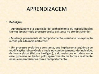 APRENDIZAGEM
• Definições
- Aprendizagem é a aquisição de conhecimento ou especialização;
faz-nos ignorar todo processo oculto existente no ato de aprender;
- Mudança permanente de comportamento, resultado de exposição
a condições do meio ambiente;
- Um processo evolutivo e constante, que implica uma seqüência de
modificações observáveis e reais no comportamento do indivíduo,
de forma global (físico e biológico), e do meio que o rodeia, onde
esse processo se traduz pelo aparecimento de formas realmente
novas compromissadas com o comportamento.
 