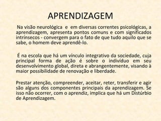 APRENDIZAGEM
Na visão neurológica e em diversas correntes psicológicas, a
aprendizagem, apresenta pontos comuns e com significados
intrínsecos - convergem para o fato de que tudo aquilo que se
sabe, o homem deve aprendê-lo.
É na escola que há um vínculo integrativo da sociedade, cuja
principal forma de ação é sobre o indivíduo em seu
desenvolvimento global, direta e abrangentemente, visando à
maior possibilidade de renovação e liberdade.
Prestar atenção, compreender, aceitar, reter, transferir e agir
são alguns dos componentes principais da aprendizagem. Se
isso não ocorrer, com o aprendiz, implica que há um Distúrbio
de Aprendizagem.
 