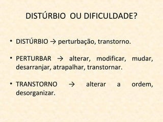 DISTÚRBIO OU DIFICULDADE?
• DISTÚRBIO → perturbação, transtorno.
• PERTURBAR → alterar, modificar, mudar,
desarranjar, atrapalhar, transtornar.
• TRANSTORNO → alterar a ordem,
desorganizar.
 
