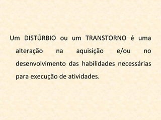 Um DISTÚRBIO ou um TRANSTORNO é uma
alteração na aquisição e/ou no
desenvolvimento das habilidades necessárias
para execução de atividades.
 