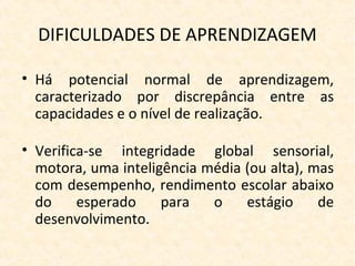 DIFICULDADES DE APRENDIZAGEM
• Há potencial normal de aprendizagem,
caracterizado por discrepância entre as
capacidades e o nível de realização.
• Verifica-se integridade global sensorial,
motora, uma inteligência média (ou alta), mas
com desempenho, rendimento escolar abaixo
do esperado para o estágio de
desenvolvimento.
 