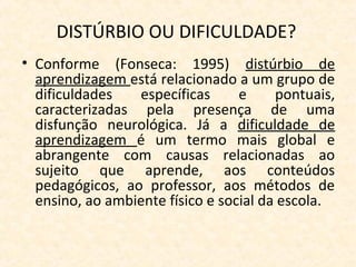 DISTÚRBIO OU DIFICULDADE?
• Conforme (Fonseca: 1995) distúrbio de
aprendizagem está relacionado a um grupo de
dificuldades específicas e pontuais,
caracterizadas pela presença de uma
disfunção neurológica. Já a dificuldade de
aprendizagem é um termo mais global e
abrangente com causas relacionadas ao
sujeito que aprende, aos conteúdos
pedagógicos, ao professor, aos métodos de
ensino, ao ambiente físico e social da escola.
 