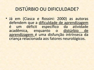 DISTÚRBIO OU DIFICULDADE?
• Já em (Ciasca e Rossini: 2000) as autoras
defendem que a dificuldade de aprendizagem
é um déficit específico da atividade
acadêmica, enquanto o distúrbio de
aprendizagem é uma disfunção intrínseca da
criança relacionada aos fatores neurológicos.
 