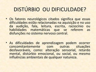 DISTÚRBIO OU DIFICULDADE?
• Os fatores neurológicos citados significa que essas
dificuldades estão relacionadas na aquisição e no uso
da audição, fala, leitura, escrita, raciocínio ou
habilidades matemáticas que se referem as
disfunções no sistema nervoso central.
• As dificuldades de aprendizagem podem ocorrer
concomitantemente com outras situações
desfavoráveis, como: alteração sensorial, retardo
mental, distúrbio emocional, ou social, ou mesmo
influências ambientais de qualquer natureza.
 