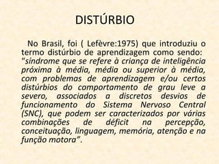 DISTÚRBIO
No Brasil, foi ( Lefèvre:1975) que introduziu o
termo distúrbio de aprendizagem como sendo:
“síndrome que se refere à criança de inteligência
próxima à média, média ou superior à média,
com problemas de aprendizagem e/ou certos
distúrbios do comportamento de grau leve a
severo, associados a discretos desvios de
funcionamento do Sistema Nervoso Central
(SNC), que podem ser caracterizados por várias
combinações de déficit na percepção,
conceituação, linguagem, memória, atenção e na
função motora”.
 