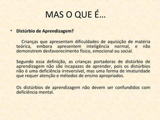 MAS O QUE É…
• Distúrbio de Aprendizagem?
Crianças que apresentam dificuldades de aquisição de matéria
teórica, embora apresentem inteligência normal, e não
demonstrem desfavorecimento físico, emocional ou social.
Segundo essa definição, as crianças portadoras de distúrbio de
aprendizagem não são incapazes de aprender, pois os distúrbios
não é uma deficiência irreversível, mas uma forma de imaturidade
que requer atenção e métodos de ensino apropriados.
Os distúrbios de aprendizagem não devem ser confundidos com
deficiência mental.
 