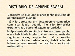 DISTÚRBIO DE APRENDIZAGEM
Considera-se que uma criança tenha distúrbio de
aprendizagem quando:
a) Não apresenta um desempenho compatível
com sua idade quando lhe são fornecidas
experiências de aprendizagem apropriadas;
b) Apresenta discrepância entre seu desempenho
e sua habilidade intelectual em uma ou mais das
seguintes áreas; expressão oral e escrita,
compreensão de ordens orais, habilidades de
leitura e compreensão e cálculo e raciocínio
matemático.
 