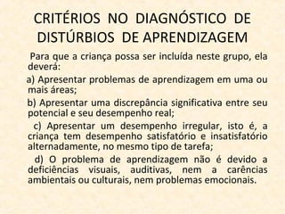 CRITÉRIOS NO DIAGNÓSTICO DE
DISTÚRBIOS DE APRENDIZAGEM
Para que a criança possa ser incluída neste grupo, ela
deverá:
a) Apresentar problemas de aprendizagem em uma ou
mais áreas;
b) Apresentar uma discrepância significativa entre seu
potencial e seu desempenho real;
c) Apresentar um desempenho irregular, isto é, a
criança tem desempenho satisfatório e insatisfatório
alternadamente, no mesmo tipo de tarefa;
d) O problema de aprendizagem não é devido a
deficiências visuais, auditivas, nem a carências
ambientais ou culturais, nem problemas emocionais.
 