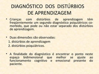 DIAGNÓSTICO DOS DISTÚRBIOS
DE APRENDIZAGEM
• Crianças com distúrbios de aprendizagem têm
freqüentemente um segundo diagnóstico psiquiátricos co-
morbido, que pode ou não estar separado dos distúrbios
de aprendizagem.
• Duas dimensões são observadas:
1. distúrbios de aprendizagem
2. distúrbios psiquiátricos.
• A finalidade do diagnóstico é encontrar o ponto neste
espaço bidimensional que melhor se ajuste ao
funcionamento cognitivo e emocional presente do
paciente.
 